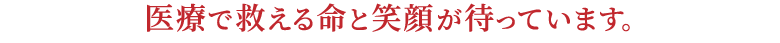 医療で救える命と笑顔が待っています。